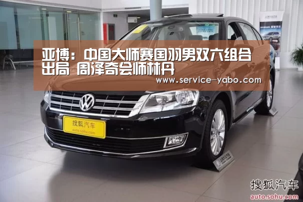 亚博:中国大师赛国羽男双六组合出局 周泽奇会师林丹(图2) 亚博app